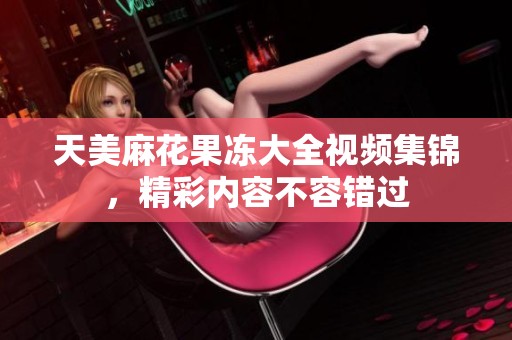 天美麻花果冻大全视频集锦，精彩内容不容错过