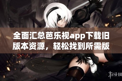 全面汇总芭乐视app下载旧版本资源，轻松找到所需版本
