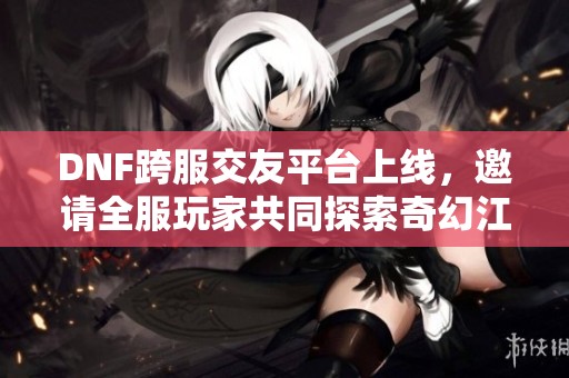 DNF跨服交友平台上线，邀请全服玩家共同探索奇幻江湖