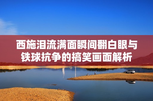 西施泪流满面瞬间翻白眼与铁球抗争的搞笑画面解析