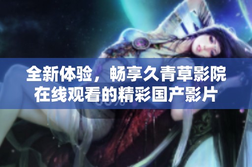 全新体验，畅享久青草影院在线观看的精彩国产影片