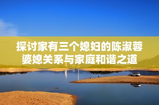 探讨家有三个媳妇的陈淑蓉婆媳关系与家庭和谐之道