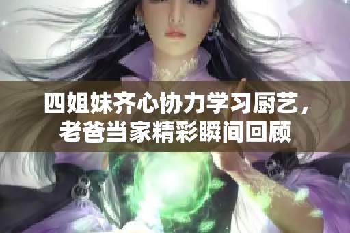 四姐妹齐心协力学习厨艺，老爸当家精彩瞬间回顾
