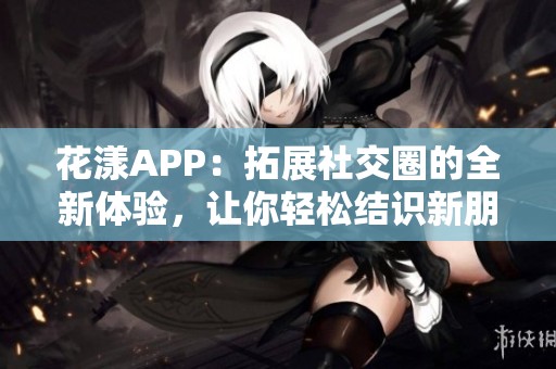 花漾APP：拓展社交圈的全新体验，让你轻松结识新朋友
