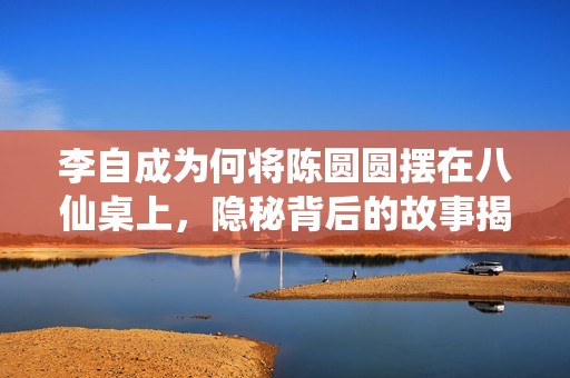 李自成为何将陈圆圆摆在八仙桌上，隐秘背后的故事揭晓