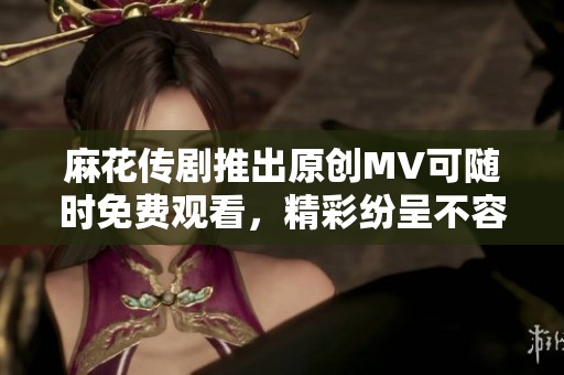 麻花传剧推出原创MV可随时免费观看，精彩纷呈不容错过