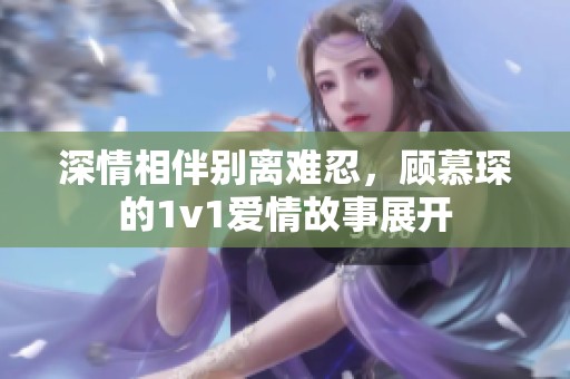 深情相伴别离难忍，顾慕琛的1v1爱情故事展开