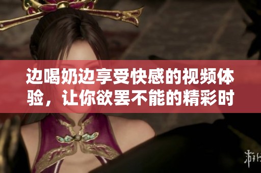 边喝奶边享受快感的视频体验，让你欲罢不能的精彩时刻
