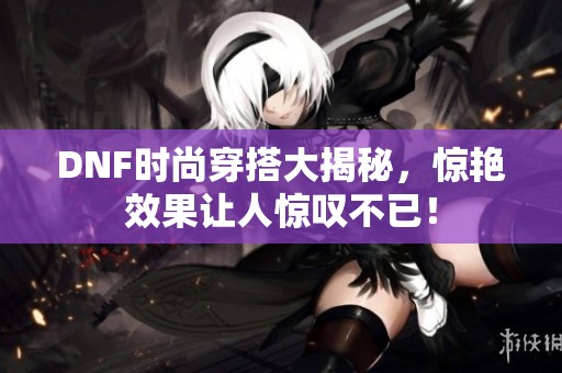 DNF时尚穿搭大揭秘，惊艳效果让人惊叹不已！