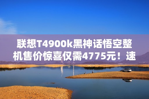 联想T4900k黑神话悟空整机售价惊喜仅需4775元！速来抢购！