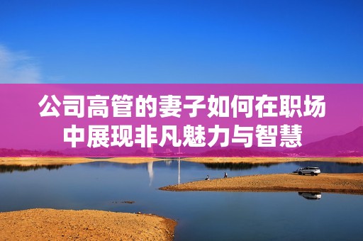 公司高管的妻子如何在职场中展现非凡魅力与智慧