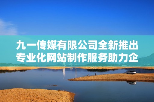 九一传媒有限公司全新推出专业化网站制作服务助力企业发展