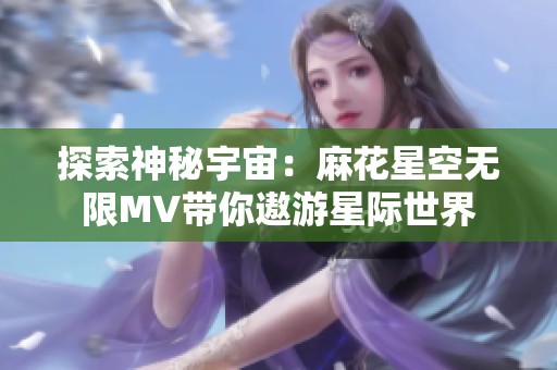 探索神秘宇宙：麻花星空无限MV带你遨游星际世界