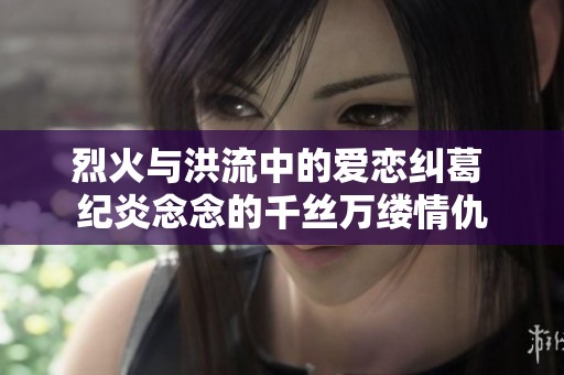 烈火与洪流中的爱恋纠葛 纪炎念念的千丝万缕情仇