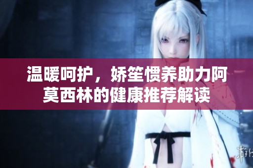 温暖呵护，娇笙惯养助力阿莫西林的健康推荐解读