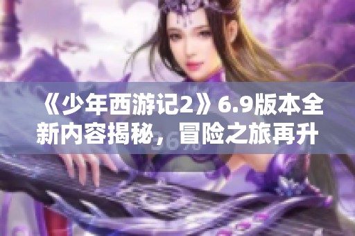《少年西游记2》6.9版本全新内容揭秘，冒险之旅再升级