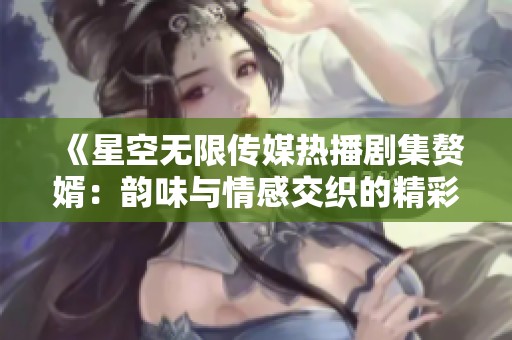 《星空无限传媒热播剧集赘婿：韵味与情感交织的精彩故事》