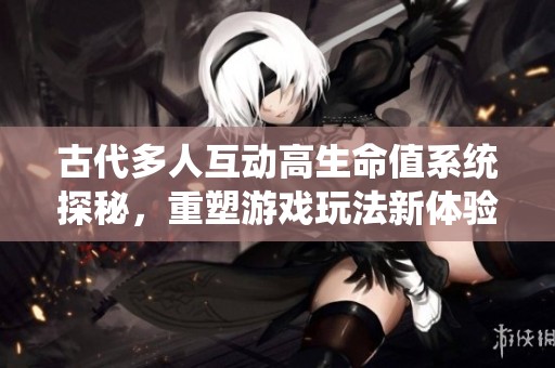 古代多人互动高生命值系统探秘，重塑游戏玩法新体验