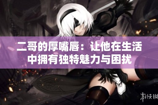二哥的厚嘴唇：让他在生活中拥有独特魅力与困扰
