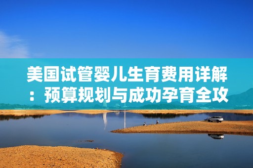 美国试管婴儿生育费用详解：预算规划与成功孕育全攻略