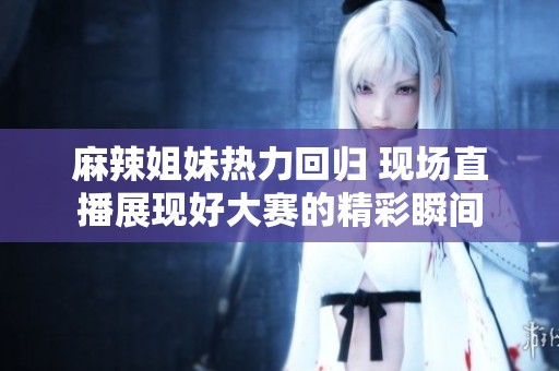 麻辣姐妹热力回归 现场直播展现好大赛的精彩瞬间