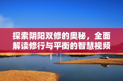 探索阴阳双修的奥秘，全面解读修行与平衡的智慧视频