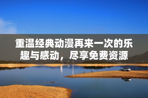 重温经典动漫再来一次的乐趣与感动，尽享免费资源