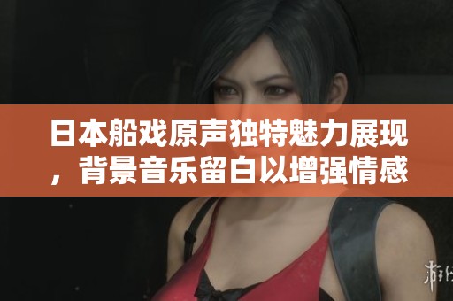 日本船戏原声独特魅力展现，背景音乐留白以增强情感