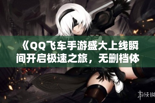 《QQ飞车手游盛大上线瞬间开启极速之旅，无删档体验来袭》