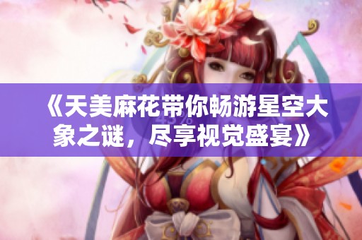 《天美麻花带你畅游星空大象之谜，尽享视觉盛宴》