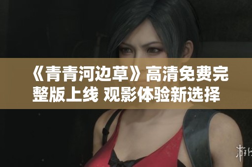 《青青河边草》高清免费完整版上线 观影体验新选择