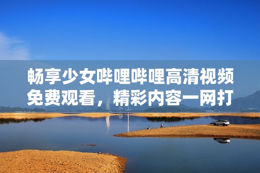 畅享少女哔哩哔哩高清视频免费观看，精彩内容一网打尽