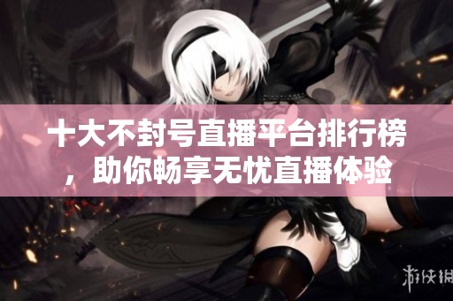十大不封号直播平台排行榜，助你畅享无忧直播体验