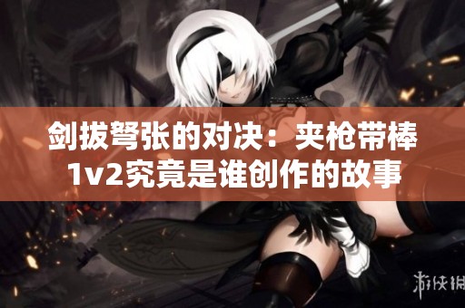 剑拔弩张的对决：夹枪带棒1v2究竟是谁创作的故事