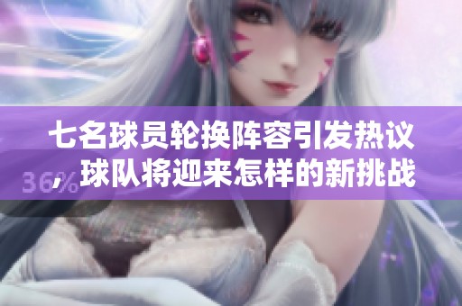 七名球员轮换阵容引发热议，球队将迎来怎样的新挑战？
