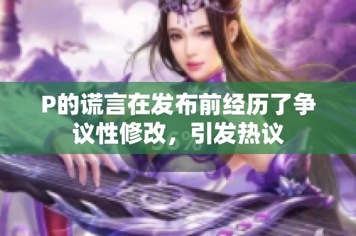 P的谎言在发布前经历了争议性修改，引发热议
