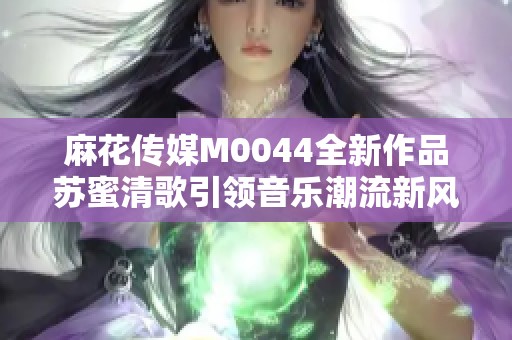 麻花传媒M0044全新作品苏蜜清歌引领音乐潮流新风尚