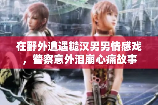 在野外遭遇糙汉男男情感戏，警察意外泪崩心痛故事