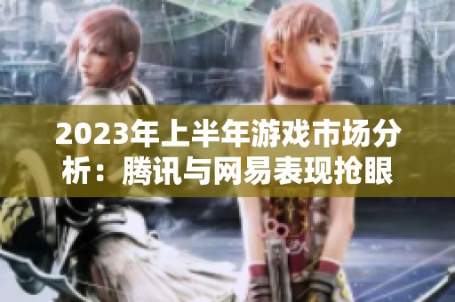 2023年上半年游戏市场分析：腾讯与网易表现抢眼
