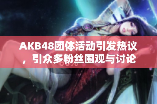 AKB48团体活动引发热议，引众多粉丝围观与讨论