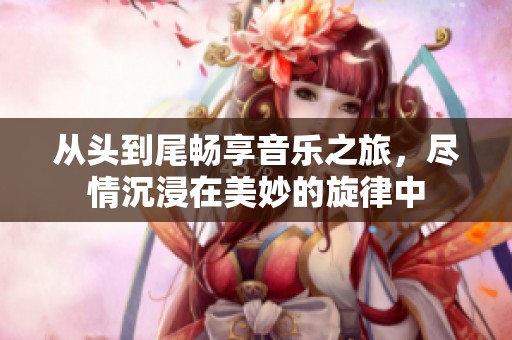 从头到尾畅享音乐之旅，尽情沉浸在美妙的旋律中