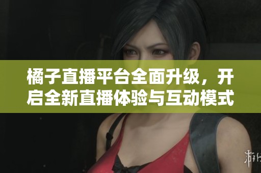 橘子直播平台全面升级，开启全新直播体验与互动模式