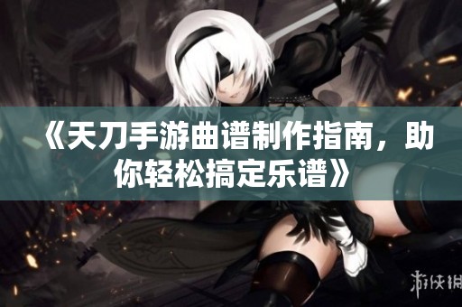 《天刀手游曲谱制作指南，助你轻松搞定乐谱》