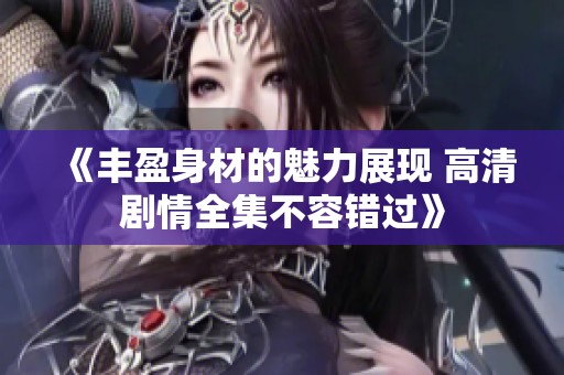 《丰盈身材的魅力展现 高清剧情全集不容错过》