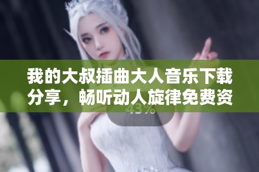我的大叔插曲大人音乐下载分享，畅听动人旋律免费资料