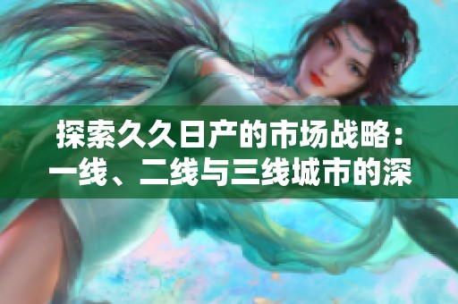 探索久久日产的市场战略：一线、二线与三线城市的深度分析