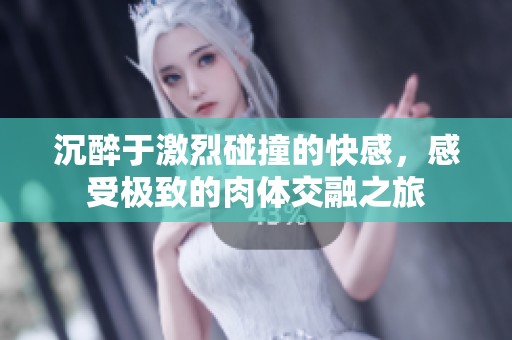 沉醉于激烈碰撞的快感，感受极致的肉体交融之旅