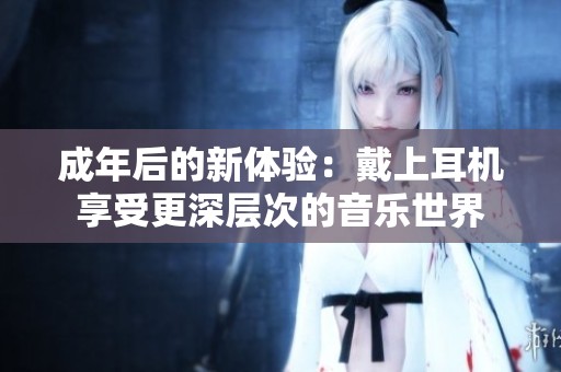 成年后的新体验：戴上耳机享受更深层次的音乐世界