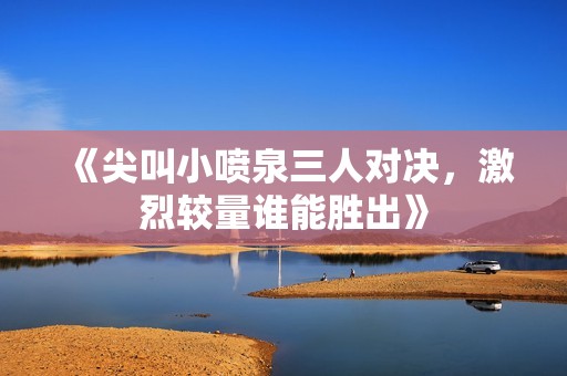 《尖叫小喷泉三人对决，激烈较量谁能胜出》