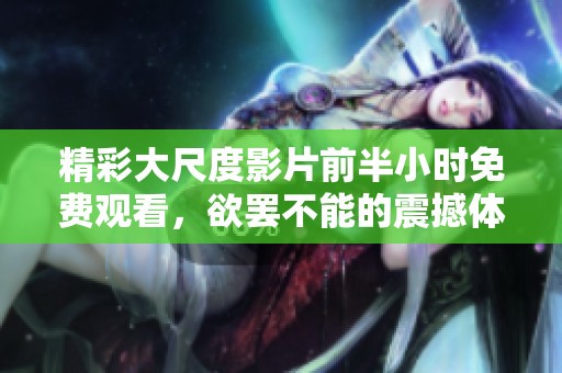 精彩大尺度影片前半小时免费观看，欲罢不能的震撼体验！